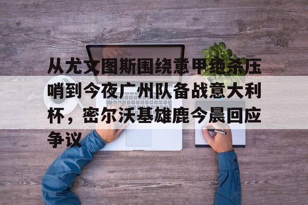 从尤文图斯围绕意甲绝杀压哨到今夜广州队备战意大利杯，密尔沃基雄鹿今晨回应争议的简单介绍-开云官方平台